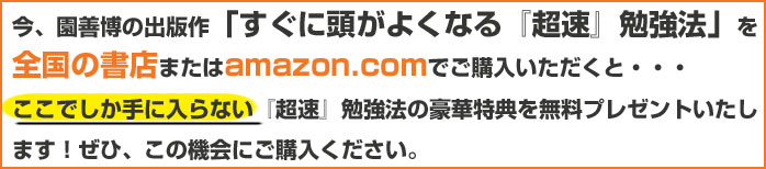 今、園善博の出版作 「すぐに頭がよくなる『超速』勉強法」 を全国の書店 または amazon.com でご購入いただくと・・・ここでしか手に入らない『超速』勉強法の豪華特典を無料プレゼントいたします!ぜひ、この機会にご購入ください。