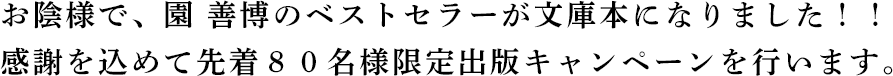 お陰様で、園善博のベストセラーが文庫本になりました！！感謝を込めて先着８０名様限定出版キャンペーンを行います。