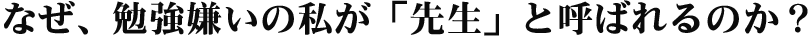 なぜ、勉強嫌いの私が「先生」と呼ばれるのか?