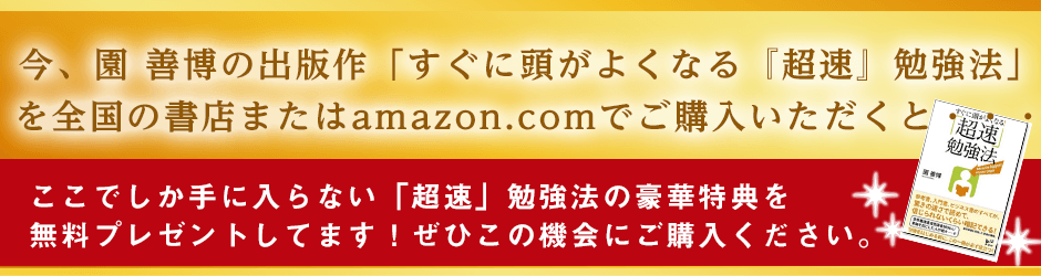 今、園善博の出版作「すぐに頭がよくなる『超速』勉強法」 を全国の書店またはamazon.comでご購入いただくと・・・ここでしか手に入らない「超速」勉強法の豪華特典を無料プレゼントしてます!ぜひこの機会にご購入ください。