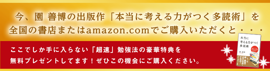 今、園善博の出版作「本当に考える力がつく多読術」 を全国の書店またはamazon.comでご購入いただくと・・・ここでしか手に入らない「超速」勉強法の豪華特典を無料プレゼントしてます!ぜひこの機会にご購入ください。