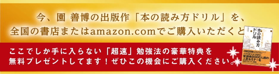 今、園善博の出版作「記憶によく効く！本の読み方ドリル」 を全国の書店またはamazon.comでご購入いただくと・・・ここでしか手に入らない「超速」勉強法の豪華特典を無料プレゼントしてます！ぜひこの機会にご購入ください。