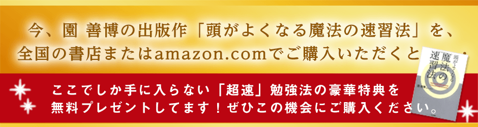今、園善博の出版作「頭がよくなる魔法の速習法」を、全国の書店またはamazon.comでご購入いただくと・・・ ここでしか手に入らない「超速」勉強法の豪華特典を無料プレゼントしてます!ぜひこの機会にご購入ください。