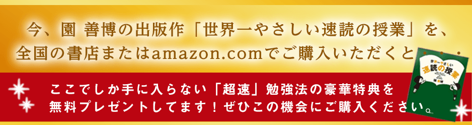 今、園善博の出版作「世界一やさしい速読」を、全国の書店またはamazon.comでご購入いただくと・・・  ここでしか手に入らない「超速」勉強法の豪華特典を無料プレゼントしてます！ぜひこの機会にご購入ください。