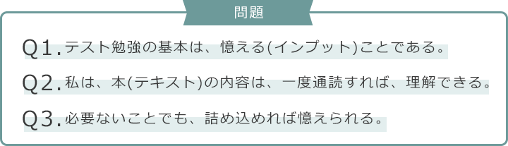 問題　Q1.テスト勉強の基本は、憶える(インプット)ことである。　Q2.私は、本(テキスト)の内容は、一度通読すれば、理解できる。　Q3.必要ないことでも、詰め込めれば憶えられる。