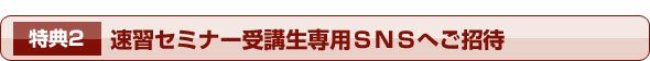 特典2 速習セミナー受講生専用SNSへご招待