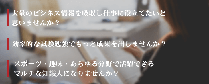 大量のビジネス情報を吸収し仕事に役立てたいと思いませんか？　 効率的な試験勉強でもっと成果を出しませんか？　  スポーツ・趣味・あらゆる分野で活躍できるマルチな知識人になりませんか？