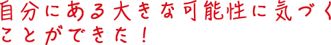 自分にある大きな可能性に気づくことができた！