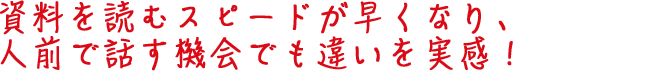 資料を読むスピードが早くなり、人前で話す機会でも違いを実感!