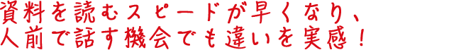 資料を読むスピードが早くなり、人前で話す機会でも違いを実感！