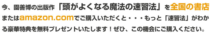 今、園善博の出版作 「頭がよくなる魔法の速習法」 を全国の書店 または amazon.com でご購入いただくと・・・もっと「速習法」がわかる豪華特典を無料プレゼントいたします!ぜひ、この機会にご購入ください。